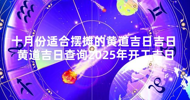 十月份适合摆摊的黄道吉日吉日 黄道吉日查询2025年开工吉日